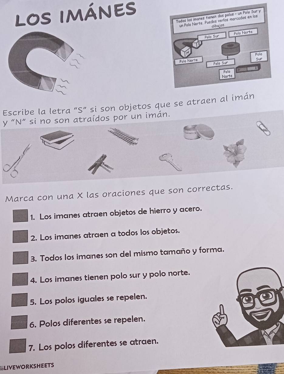 LOS IMÁNES 
Escribe la letra “S” si son objetos que se atraen al 
y “N” si no son atraídos por un imán. 
Marca con una X las oraciones que son correctas. 
1. Los imanes atraen objetos de hierro y acero. 
2. Los imanes atraen a todos los objetos. 
3. Todos los imanes son del mismo tamaño y forma. 
4. Los imanes tienen polo sur y polo norte. 
5. Los polos iguales se repelen. 
6. Polos diferentes se repelen. 
7. Los polos diferentes se atraen. 
BLIVEWORKSHEETS