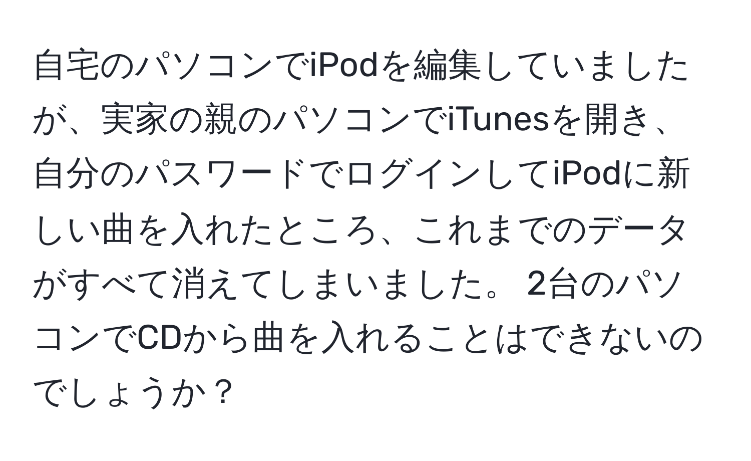 自宅のパソコンでiPodを編集していましたが、実家の親のパソコンでiTunesを開き、自分のパスワードでログインしてiPodに新しい曲を入れたところ、これまでのデータがすべて消えてしまいました。 2台のパソコンでCDから曲を入れることはできないのでしょうか？