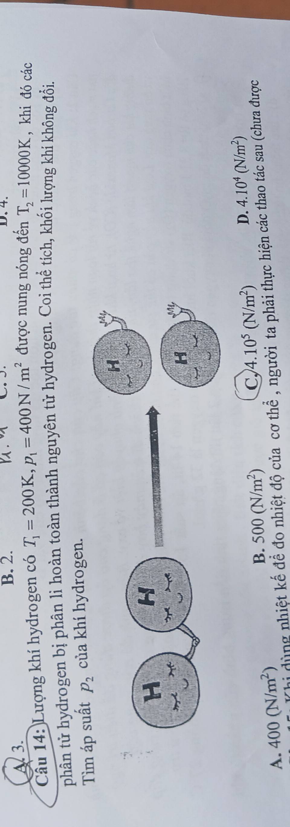 B. 2. D. 4.
A 3.
Câu 14: Lượng khí hydrogen có T_1=200K, p_1=400N/m^2 được nung nóng đến T_2=10000K , khi đó các
phân tử hydrogen bị phân lì hoàn toàn thành nguyên tử hydrogen. Coi thể tích, khối lượng khí không đổi.
Tìm áp suất p_2 của khí hydrogen.
M
H
H M
B. 500(N/m^2)
C, 4.10^5(N/m^2)
D. 4.10^4(N/m^2)
Thi dùng nhiệt kế để đo nhiệt độ của cơ thể , người ta phải thực hiện các thao tác sau (chưa được
A. 400(N/m^2)