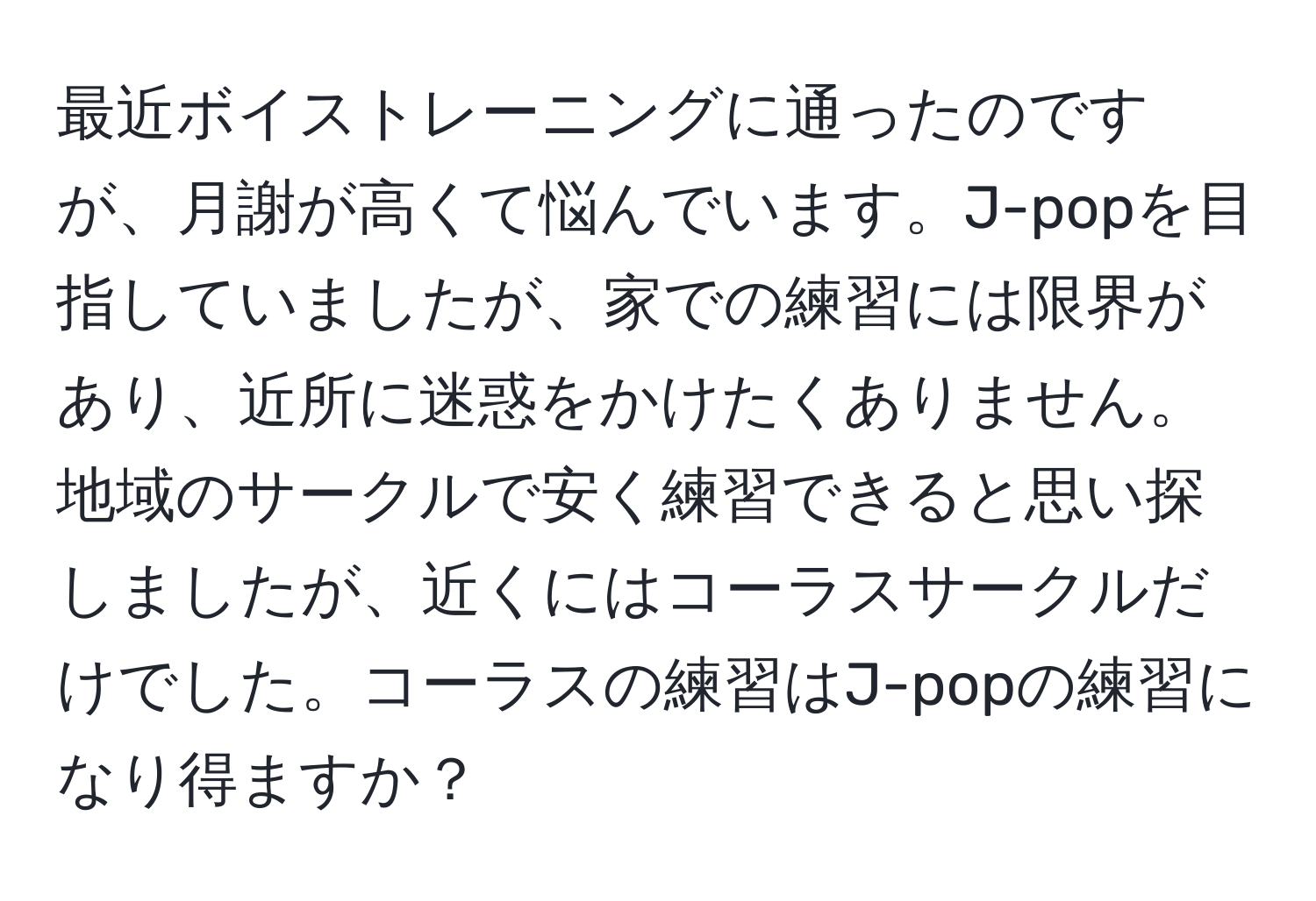 最近ボイストレーニングに通ったのですが、月謝が高くて悩んでいます。J-popを目指していましたが、家での練習には限界があり、近所に迷惑をかけたくありません。地域のサークルで安く練習できると思い探しましたが、近くにはコーラスサークルだけでした。コーラスの練習はJ-popの練習になり得ますか？