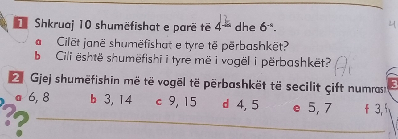 Shkruaj 10 shumëfishat e parë të 4^(-es) dhe 6^(-s). 
a Cilët janë shumëfishat e tyre të përbashkët?
b Cili është shumëfishi i tyre më i vogël i përbashkët?
2 Gjej shumëfishin më të vogël të përbashkët të secilit çift numrash ζ
a 6, 8 b 3,14 c 9, 15 d 4, 5 f 3, 9
3?
e 5, 7