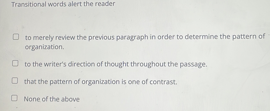 Transitional words alert the reader
to merely review the previous paragraph in order to determine the pattern of
organization.
to the writer's direction of thought throughout the passage.
that the pattern of organization is one of contrast.
None of the above