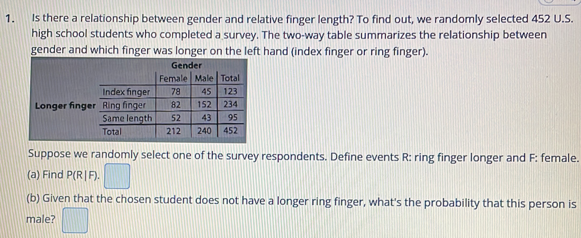 Is there a relationship between gender and relative finger length? To find out, we randomly selected 452 U.S. 
high school students who completed a survey. The two-way table summarizes the relationship between 
gender and which finger was longer on the left hand (index finger or ring finger). 
L 
Suppose we randomly select one of the survey respondents. Define events R : ring finger longer and F : female. 
(a) Find P(R|F). 
(b) Given that the chosen student does not have a longer ring finger, what's the probability that this person is 
male?