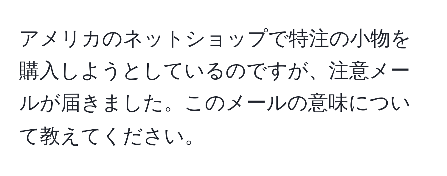 アメリカのネットショップで特注の小物を購入しようとしているのですが、注意メールが届きました。このメールの意味について教えてください。