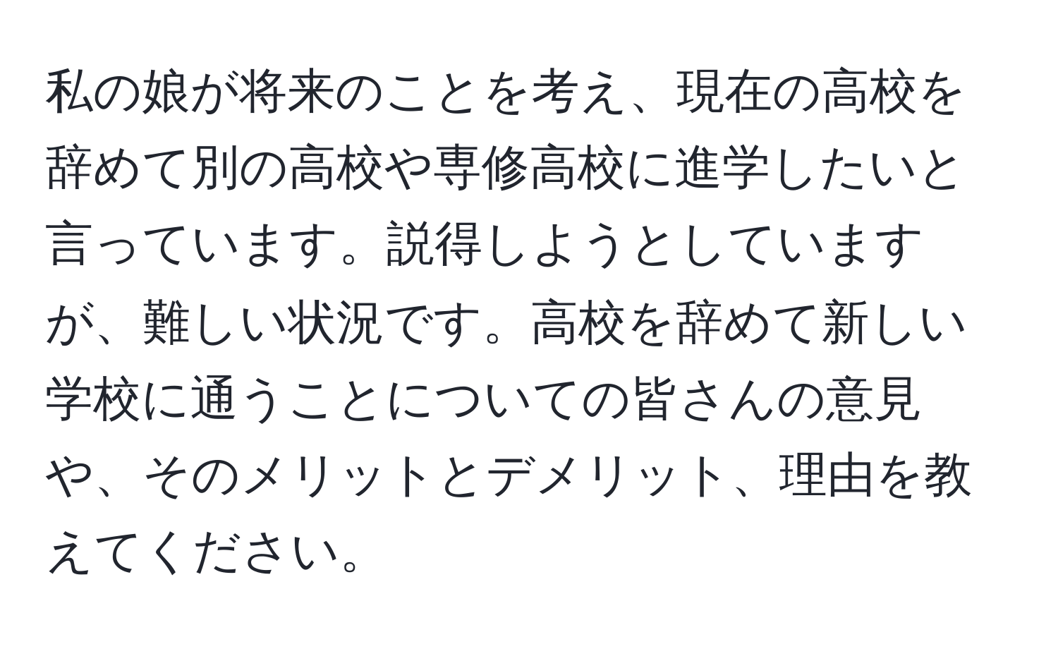 私の娘が将来のことを考え、現在の高校を辞めて別の高校や専修高校に進学したいと言っています。説得しようとしていますが、難しい状況です。高校を辞めて新しい学校に通うことについての皆さんの意見や、そのメリットとデメリット、理由を教えてください。