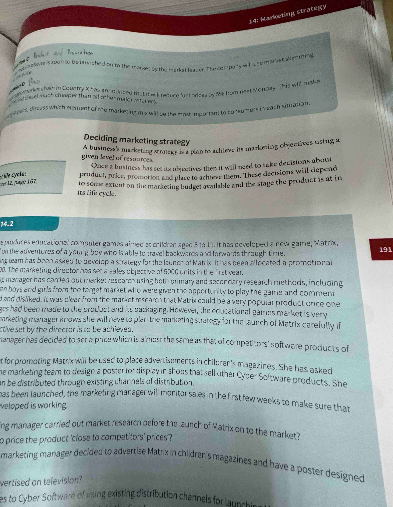 14: Marketing strategy
ation C Arduct  ad Prs na tice
the price.  moble phone is soon to be launched on to the market by the market leader. The company will use market skimming
ation o  Plac
spermarket chain in Country X has announced that it will reduce fuel prices by 5% from next Monday. This will make
errol and diesel much cheaper than all other major retailers.
ing in pairs, discuss which element of the marketing mix will be the most important to consumers in each situation
Deciding marketing strategy
A business’s marketing strategy is a plan to achieve its marketing objectives using a
given level of resources.
Once a business has set its objectives then it will need to take decisions about
t life cycle: product, price, promotion and place to achieve them. These decisions will depend
oter      e  .
to some extent on the marketing budget available and the stage the product is at in
its life cycle.
14.2
e produces educational computer games aimed at children aged 5 to 11. It has developed a new game, Matrix,
d on the adventures of a young boy who is able to travel backwards and forwards through time. 191
ing team has been asked to develop a strategy for the launch of Matrix. It has been allocated a promotional
00. The marketing director has set a sales objective of 5000 units in the first year.
ng manager has carried out market research using both primary and secondary research methods, including
en boys and girls from the target market who were given the opportunity to play the game and comment 
d and disliked. It was clear from the market research that Matrix could be a very popular product once one
ges had been made to the product and its packaging. However, the educational games market is very
arketing manager knows she will have to plan the marketing strategy for the launch of Matrix carefully if
ctive set by the director is to be achieved.
manager has decided to set a price which is almost the same as that of competitors’ software products of
t for promoting Matrix will be used to place advertisements in children’s magazines. She has asked
he marketing team to design a poster for display in shops that sell other Cyber Software products. She
n be distributed through existing channels of distribution.
has been launched, the marketing manager will monitor sales in the first few weeks to make sure that
veloped is working.
ing manager carried out market research before the launch of Matrix on to the market?
to price the product ‘close to competitors’ prices’?
marketing manager decided to advertise Matrix in children's magazines and have a poster designed
vertised on television?
es to Cyber S tware   in  existing distribution channel o l n c