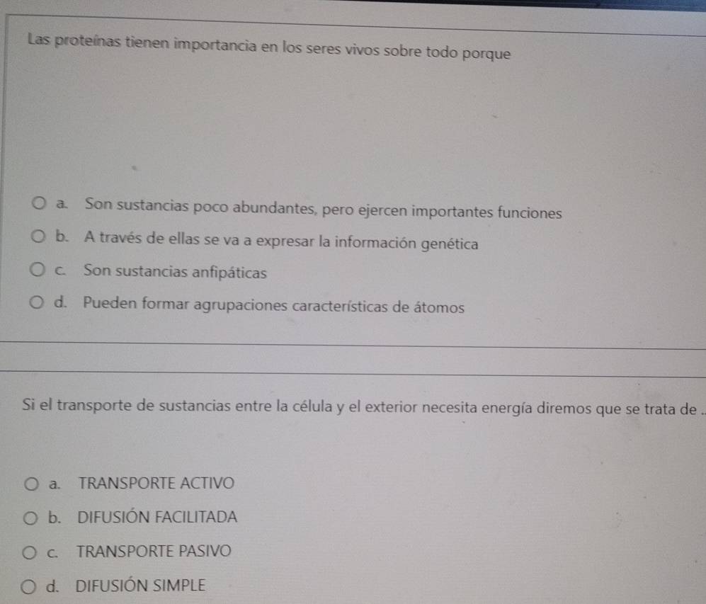 Las proteínas tienen importancia en los seres vivos sobre todo porque
a. Son sustancias poco abundantes, pero ejercen importantes funciones
b. A través de ellas se va a expresar la información genética
c. Son sustancias anfipáticas
d. Pueden formar agrupaciones características de átomos
_
_
Si el transporte de sustancias entre la célula y el exterior necesita energía diremos que se trata de .
a. TRANSPORTE ACTIVO
b. DIFUSIÓN FACILITADA
c. TRANSPORTE PASIVO
d. DIFUSIÓN SIMPLE