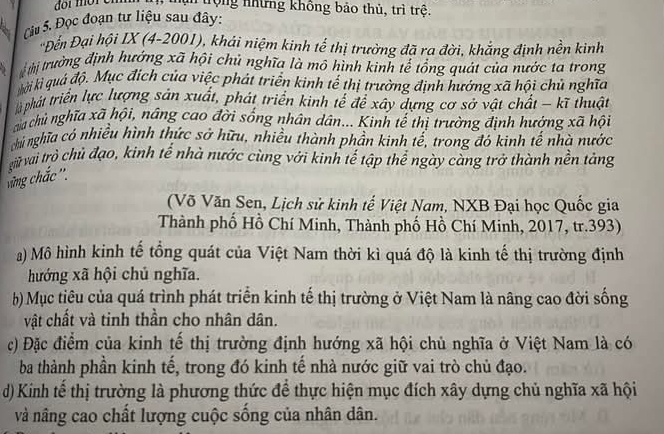 trộng những không bảo thủ, trì trệ.
Ciu 5. Đọc đoạn tư liệu sau đây:
*Đến Đại hội IX (4-2001), khái niệm kinh tế thị trường đã ra đời, khẳng định nền kinh
tị trường định hướng xã hội chủ nghĩa là mô hình kinh tế tổng quát của nước ta trong
kời kì quả độ. Mục đích của việc phát triển kinh tế thị trường định hướng xã hội chủ nghĩa
à phát triển lực lượng sản xuất, phát triển kinh tế để xáy dựng cơ sở vật chất - kĩ thuật
cha chủ nghĩa xã hội, nâng cao đời sống nhân dân... Kinh tế thị trường định hướng xã hội
nhú nghĩa có nhiều hình thức sở hữu, nhiều thành phần kinh tế, trong đó kinh tế nhà nước
giữ vai trò chủ đạo, kinh tế nhà nước cùng với kinh tế tập thể ngày càng trở thành nền tảng
cừng chắc''.
(Võ Văn Sen, Lịch sử kinh tế Việt Nam, NXB Đại học Quốc gia
Thành phố Hồ Chí Minh, Thành phố Hồ Chí Minh, 2017, tr.393)
a) Mô hình kinh tế tổng quát của Việt Nam thời kì quá độ là kinh tế thị trường định
hướng xã hội chủ nghĩa.
b) Mục tiêu của quá trình phát triển kinh tế thị trường ở Việt Nam là nâng cao đời sống
vật chất và tinh thần cho nhân dân.
c) Đặc điểm của kinh tế thị trường định hướng xã hội chủ nghĩa ở Việt Nam là có
ba thành phần kinh tế, trong đó kinh tế nhà nước giữ vai trò chủ đạo.
d) Kinh tế thị trường là phương thức để thực hiện mục đích xây dựng chủ nghĩa xã hội
và nâng cao chất lượng cuộc sống của nhân dân.