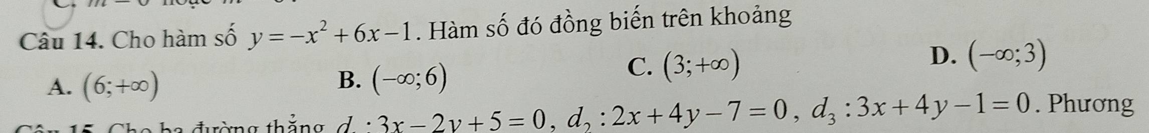 Cho hàm số y=-x^2+6x-1. Hàm số đó đồng biến trên khoảng
D. (-∈fty ;3)
A. (6;+∈fty )
B. (-∈fty ;6)
C. (3;+∈fty )
5 Cho ba đường thẳng đ i 3x-2y+5=0, d_2:2x+4y-7=0, d_3:3x+4y-1=0. Phương