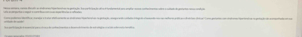 Nessa semana, vamos discutir as síndromes hipertensivas na gestação. Sua participação ativa é fundamental para ampliar nossos conhecimentos sobre o culdado de gestantes nessa condição. 
Leia as perguntas a seguir e contribua com suas experiências e reflexões. 
Como podemos identificar, manejar e tratar efetivamente as síndromes hipertensivas na gestação, assegurando culdados integrais e baseando-nos nas melhores práticas e diretrizes dlínicas? Como gestantes com síndromes hipertensivas na gestação são acompanhodas em sua 
unidade de saúde? 
Sua participação e essencial para a troca de conhecimentos e desenvolvimento de estratégias cruciais sobre esta temática.