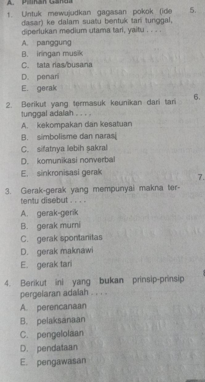 Pilihan Ganda
1. Untuk mewujudkan gagasan pokok (ide 5.
dasar) ke dalam suatu bentuk tari tunggal,
diperlukan medium utama tari, yaitu . . . .
A. panggung
B. iringan musik
C. tata rias/busana
D. penari
E. gerak
2. Berikut yang termasuk keunikan dari tari 6.
tunggal adalah
A. kekompakan dan kesatuan
B. simbolisme dan narasi
C. sifatnya lebih sakral
D. komunikasi nonverbal
E. sinkronisasi gerak
7.
3. Gerak-gerak yang mempunyai makna ter-
tentu disebut . . . .
A. gerak-gerik
B. gerak murni
C. gerak spontanitas
D. gerak maknawi
E. gerak tari
4. Berikut ini yang bukan prinsip-prinsip
pergelaran adalah . . . .
A. perencanaan
B. pelaksanaan
C. pengelolaan
D. pendataan
E. pengawasan