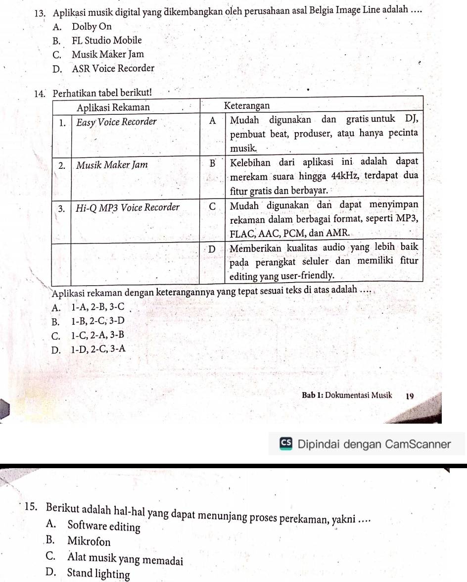 Aplikasi musik digital yang dikembangkan oleh perusahaan asal Belgia Image Line adalah …
A. Dolby On
B. FL Studio Mobile
C. Musik Maker Jam
D. ASR Voice Recorder
Aplikasi rekaman dengan keterangannya ya
A. 1 -A, 2-B, 3-C
B. 1-B, 2-C, 3-D
C. 1-C, 2-A, 3-B
D. 1-D, 2-C, 3 -A
Bab 1: Dokumentasi Musik
CS Dipindai dengan CamScanner
15. Berikut adalah hal-hal yang dapat menunjang proses perekaman, yakni …
A. Software editing
B. Mikrofon
C. Alat musik yang memadai
D. Stand lighting