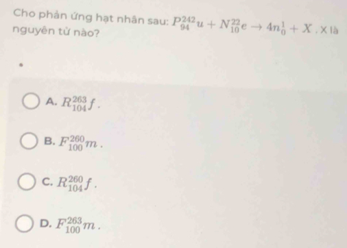 Cho phản ứng hạt nhân sau: P_(94)^(242)u+N_(10)^(22)eto 4n_0^1+X.* 1
nguyên từ nào?
A. R_(104)^(263)f.
B. F_(100)^(260)m.
C. R_(104)^(260)f.
D. F_(100)^(263)m.