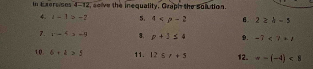 In Exercises 4-12, solve the inequality. Graph the solution. 
4. t-3>-2 5. 4 6. 2≥ h-5
7. x-5>-9 8. p+3≤ 4
9. -7<7+t
10. 6+k>5 11. 12≤ r+5 12. w-(-4)<8</tex>