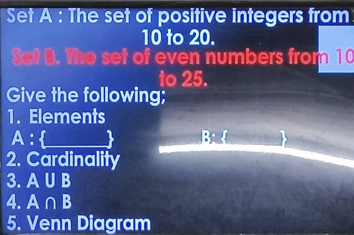 Set A : The set of positive integers from
10 to 20. 
Set B. The set of even numbers from 10
to 25. 
Give the following; 
1. Elements 
A: 
2. Cardinality 
3. A UB
4. A∩B
5. Venn Diagram