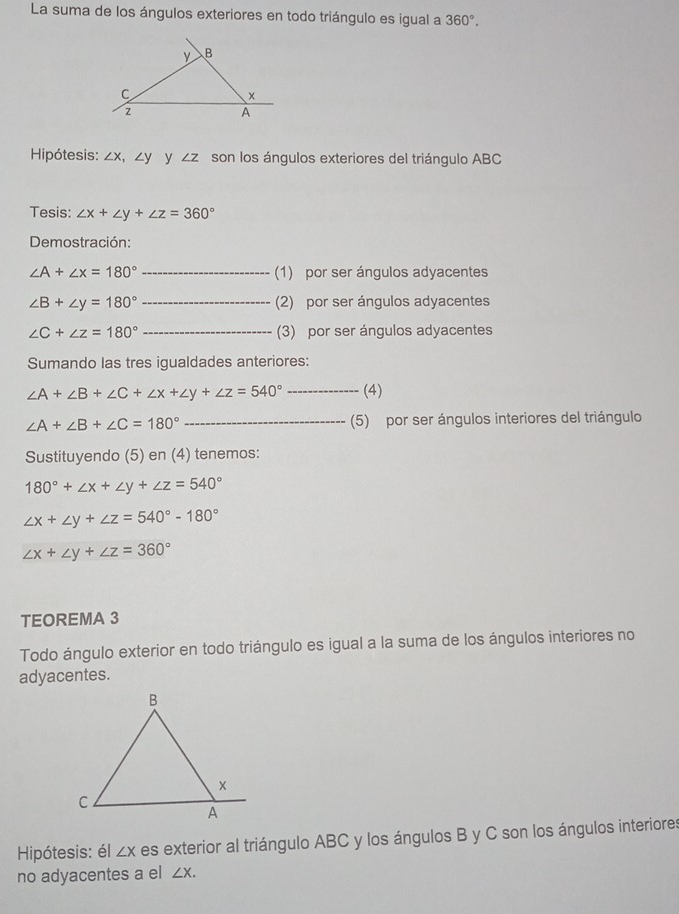 La suma de los ángulos exteriores en todo triángulo es igual a 360°, 
Hipótesis: ∠ x, ∠ y y ∠ Z son los ángulos exteriores del triángulo ABC
Tesis: ∠ x+∠ y+∠ z=360°
Demostración:
∠ A+∠ x=180° _(1) por ser ángulos adyacentes
∠ B+∠ y=180° _(2) por ser ángulos adyacentes
∠ C+∠ z=180° _(3) por ser ángulos adyacentes 
Sumando las tres igualdades anteriores:
∠ A+∠ B+∠ C+∠ x+∠ y+∠ z=540° _(4)
∠ A+∠ B+∠ C=180° _(5) por ser ángulos interiores del triángulo 
Sustituyendo (5) en (4) tenemos:
180°+∠ x+∠ y+∠ z=540°
∠ x+∠ y+∠ z=540°-180°
∠ x+∠ y+∠ z=360°
TEOREMA 3 
Todo ángulo exterior en todo triángulo es igual a la suma de los ángulos interiores no 
adyacentes. 
Hipótesis: él ∠ X es exterior al triángulo ABC y los ángulos B y C son los ángulos interiores 
no adyacentes a el ∠ X.