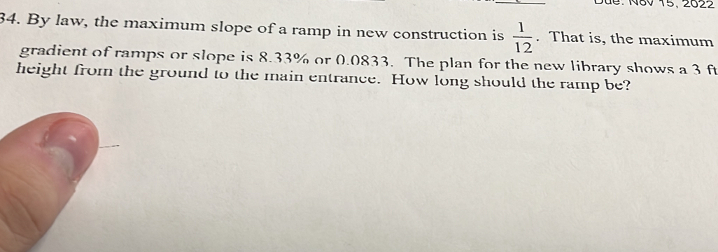 Dứe: N8v 15, 2022 
34. By law, the maximum slope of a ramp in new construction is  1/12 . That is, the maximum 
gradient of ramps or slope is 8.33% or 0.0833. The plan for the new library shows a 3 ft
height from the ground to the main entrance. How long should the ramp be?