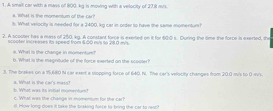 A small car with a mass of 800. kg is moving with a velocity of 27.8 m/s. 
a. What is the momentum of the car? 
b. What velocity is needed for a 2400. kg car in order to have the same momentum? 
2. A scooter has a mass of 250. kg. A constant force is exerted on it for 60.0 s. During the time the force is exerted, the 
scooter increases its speed from 6.00 m/s to 28.0 m/s. 
a. What is the change in momentum? 
b. What is the magnitude of the force exerted on the scooter? 
3. The brakes on a 15,680 N car exert a stopping force of 640. N. The car's velocity changes from 20.0 m/s to 0 m/s. 
a. What is the car's mass? 
b. What was its initial momentum? 
c. What was the change in momentum for the car? 
d. How long does it take the braking force to bring the car to rest?