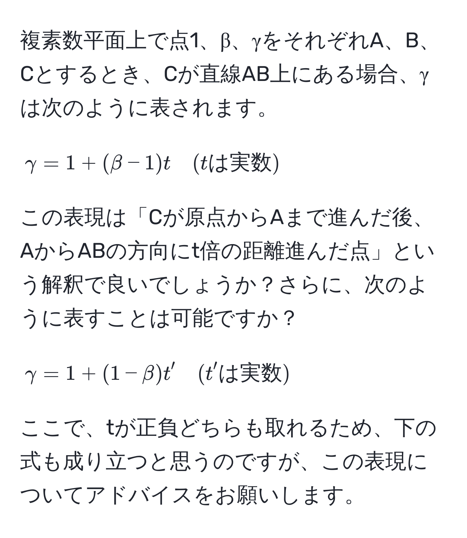 複素数平面上で点1、β、γをそれぞれA、B、Cとするとき、Cが直線AB上にある場合、γは次のように表されます。  
[
gamma = 1 + (beta - 1)t quad (tは実数)
]  
この表現は「Cが原点からAまで進んだ後、AからABの方向にt倍の距離進んだ点」という解釈で良いでしょうか？さらに、次のように表すことは可能ですか？  
[
gamma = 1 + (1 - beta)t' quad (t'は実数)
]  
ここで、tが正負どちらも取れるため、下の式も成り立つと思うのですが、この表現についてアドバイスをお願いします。