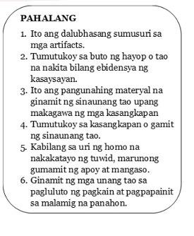 PAHALANG 
1. Ito ang dalubhasang sumusuri sa 
mga artifacts. 
2. Tumutukoy sa buto ng hayop o tao 
na nakita bilang ebidensya ng 
kasaysayan. 
3. Ito ang pangunahing materyal na 
ginamit ng sinaunang tao upang 
makagawa ng mga kasangkapan 
4. Tumutukoy sa kasangkapan o gamit 
ng sinaunang tao. 
5. Kabilang sa uri ng homo na 
nakakatayo ng tuwid, marunong 
gumamit ng apoy at mangaso. 
6. Ginamit ng mga unang tao sa 
pagluluto ng pagkain at pagpapainit 
sa malamig na panahon.