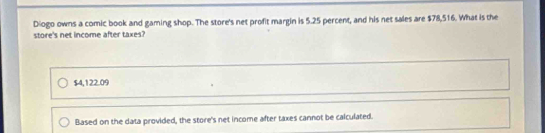 Diogo owns a comic book and gaming shop. The store's net profit margin is 5.25 percent, and his net sales are $78,516. What is the
store's net income after taxes?
$4,122.09
Based on the data provided, the store's net income after taxes cannot be calculated.