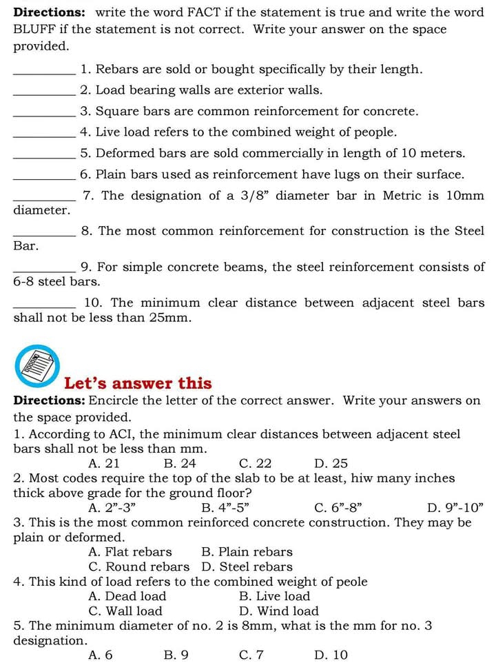 Directions: write the word FACT if the statement is true and write the word
BLUFF if the statement is not correct. Write your answer on the space
provided.
_1. Rebars are sold or bought specifically by their length.
_2. Load bearing walls are exterior walls.
_3. Square bars are common reinforcement for concrete.
_4. Live load refers to the combined weight of people.
_5. Deformed bars are sold commercially in length of 10 meters.
_6. Plain bars used as reinforcement have lugs on their surface.
_7. The designation of a 3/8" diameter bar in Metric is 10mm
diameter.
_8. The most common reinforcement for construction is the Steel
Bar.
_9. For simple concrete beams, the steel reinforcement consists of
6-8 steel bars.
_10. The minimum clear distance between adjacent steel bars
shall not be less than 25mm.
Let’s answer this
Directions: Encircle the letter of the correct answer. Write your answers on
the space provided.
1. According to ACI, the minimum clear distances between adjacent steel
bars shall not be less than mm.
A. 21 B. 24 C. 22 D. 25
2. Most codes require the top of the slab to be at least, hiw many inches
thick above grade for the ground floor?
A. 2''-3'' B. 4''-5'' C. 6''-8'' D. 9''-10''
3. This is the most common reinforced concrete construction. They may be
plain or deformed.
A. Flat rebars B. Plain rebars
C. Round rebars D. Steel rebars
4. This kind of load refers to the combined weight of peole
A. Dead load B. Live load
C. Wall load D. Wind load
5. The minimum diameter of no. 2 is 8mm, what is the mm for no. 3
designation.
A. 6 B. 9 C. 7 D. 10