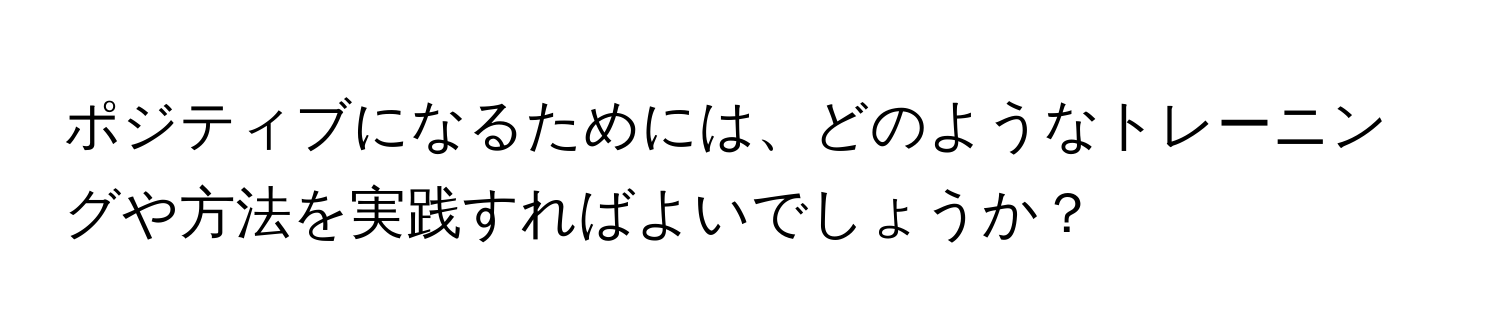 ポジティブになるためには、どのようなトレーニングや方法を実践すればよいでしょうか？