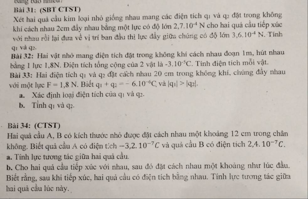 Bng Bo nheu :
Bài 31: (SBT CTST)
Xét hai quả cầu kim loại nhỏ giống nhau mang các điện tích q1 và q2 đặt trong không
khí cách nhau 2cm đầy nhau bằng một lực có độ lớn 2,7.10^(-4)N cho hai quả cầu tiếp xúc
với nhau rồi lại đưa về vị trí ban đầu thì lực đầy giữa chúng có độ lớn 3,6.10^(-4)N. Tính
q1 và q2.
Bài 32: Hai vật nhỏ mang điện tích đặt trong không khí cách nhau đoạn 1m, hút nhau
bằng 1 lực 1,8N. Điện tích tổng cộng của 2 vật là -3.10^(-5)C. Tính điện tích mỗi vật.
Bài 33: Hai điện tích q1 và q2 đặt cách nhau 20 cm trong không khí, chúng đầy nhau
với một lực F=1,8N. Biết q_1+q_2=-6.10^(-6)C. và |q_1|>|q_2|.
a. Xác định loại điện tích của q1 và q2.
b. Tỉnh q1 và q2.
Bài 34: (CTST)
Hai quả cầu A, B có kích thước nhỏ được đặt cách nhau một khoảng 12 cm trong chân
không. Biết quả cầu A có điện tích -3,2.10^(-7)C và quả cầu B có điện tích 2,4.10^(-7)C.
a. Tính lực tương tác giữa hai quả cầu.
b. Cho hai quả cầu tiếp xúc với nhau, sau đó đặt cách nhau một khoảng như lúc đầu.
Biết rằng, sau khi tiếp xúc, hai quả cầu có điện tích bằng nhau. Tính lực tương tác giữa
hai quả cầu lúc này.