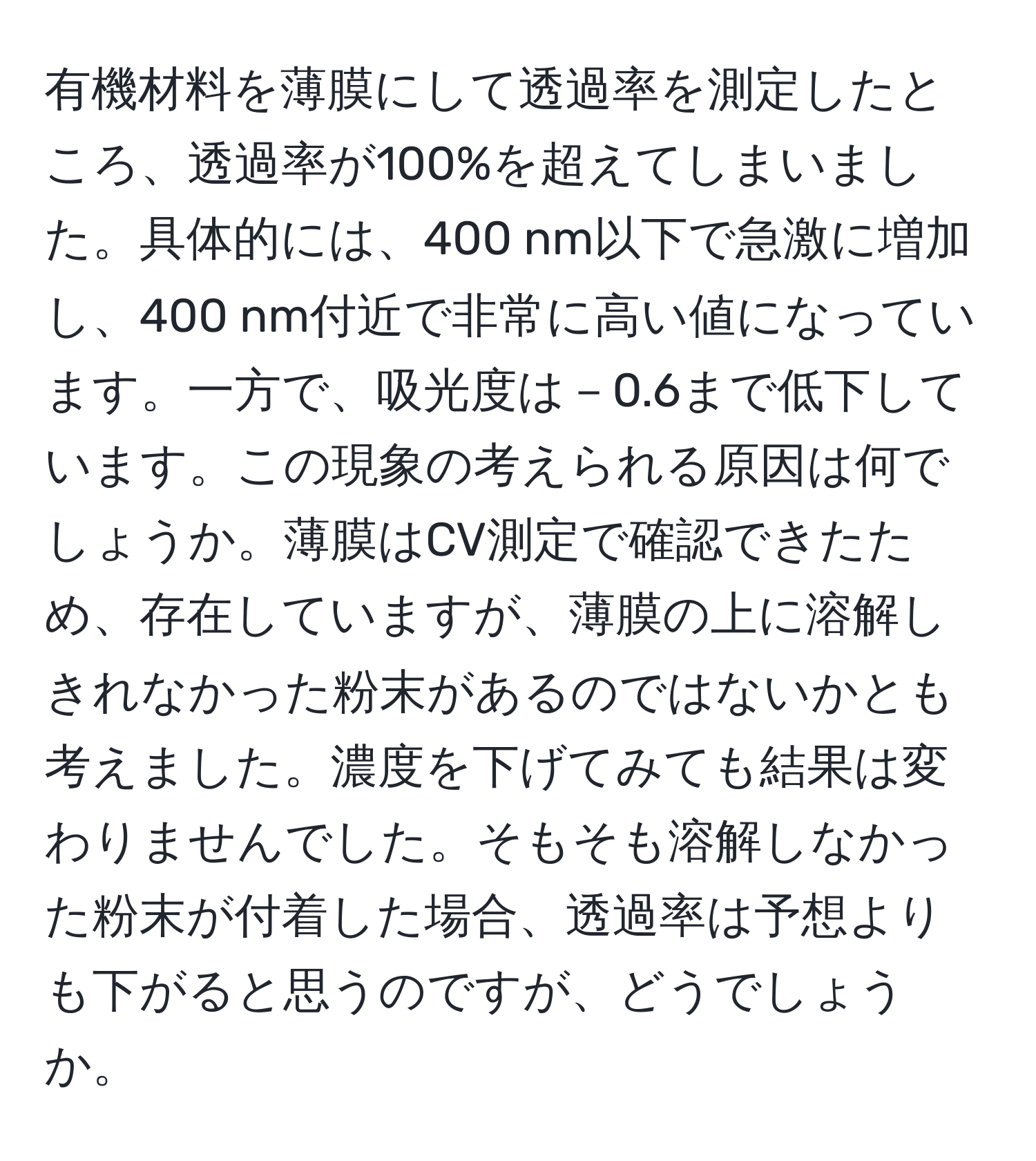 有機材料を薄膜にして透過率を測定したところ、透過率が100%を超えてしまいました。具体的には、400 nm以下で急激に増加し、400 nm付近で非常に高い値になっています。一方で、吸光度は－0.6まで低下しています。この現象の考えられる原因は何でしょうか。薄膜はCV測定で確認できたため、存在していますが、薄膜の上に溶解しきれなかった粉末があるのではないかとも考えました。濃度を下げてみても結果は変わりませんでした。そもそも溶解しなかった粉末が付着した場合、透過率は予想よりも下がると思うのですが、どうでしょうか。