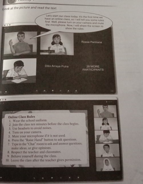 Lo 
Online Class Rules 
1. Wear the school uniform. 
2. Join the class ten minutes before the class begins. 
3. Use headsets to avoid noises. 
4. Turn on your camera. 
5. Mute your microphone if it is not used. 
6. Press the “Raise Hand” button to ask questions. 
7. Type in the “Chat” room to ask and answer questions. 
make ideas, or give opinions. 
8. Respect the teacher and classmates. 
9. Behave yourself during the class. 
10. Leave the class after the teacher gives permission.