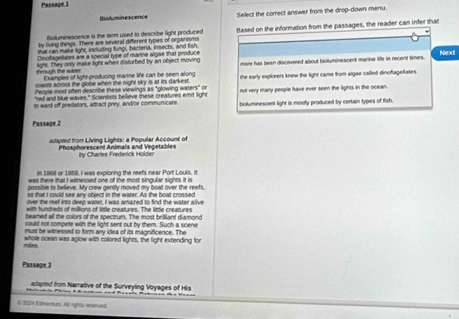 Passage 1
Bioluminescence Select the correct answer from the drop-down menu.
by living things. There are several different types of organisms Based on the information from the passages, the reader can infer that
Bioluminescence is the term used to describe light produced
that can make light, including fungi, bacteria, insects, and fish.
Dinoflagellates are a special type of marine algae that produce
Next
shrough the water. light. They only make light when disturbed by an object moving more has been discovered about bioluminescent marine life in recent times.
Examples of light-producing marine life can be seen along
coasts across the globe when the night sky is at its darkest. the early explorers knew the light came from algae called dinoflagellates.
People most often describe these viewings as "glowing waters" or
"red and blue waves." Scientists believe these creatures emit light not very many people have ever seen the lights in the ocean.
to ward off predators, attract prey, and/or communicate. bioluminescent light is mostly produced by certain types of fish.
Passage 2
adapted from Living Lights: a Popular Account of
Phosphorescent Animals and Vegetables
by Charles Frederick Holder
In 1868 or 1869, I was exploring the reefs near Port Louis. It
was there that I witnessed one of the most singular sights it is
possible to believe. My crew gently moved my boat over the reefs,
so that I could see any object in the water. As the boat crossed
over the reef into deep water, I was amazed to find the water alive
with hundreds of millions of little creatures. The little creatures
beamed all the colors of the spectrum. The most brilliant diamond
could not compete with the light sent out by them. Such a scene
must be witnessed to form any idea of its magnificence. The
miles whole ocean was aglow with colored lights, the light extending for
Passage 3
adapted from Narrative of the Surveying Voyages of His
O 2024 Edmentum. All rights reserved.