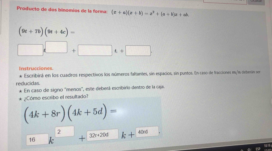 Producto de dos binomios de la forma: (x+a)(x+b)=x^2+(a+b)x+ab.
(9t+7b)(9t+4c)=
| □ t□ +□ t,+□ . 
Instrucciones. 
* Escribirá en los cuadros respectivos los números faltantes, sin espacios, sin puntos. En caso de fracciones m/n deberán ser 
reducidas. 
En caso de signo "menos", este deberá escribirlo dentro de la caja. 
¿Cómo escribo el resultado?
(4k+8r)(4k+5d)=
2
40rd
16 a + 32r+20d k+ _ 40
10:16