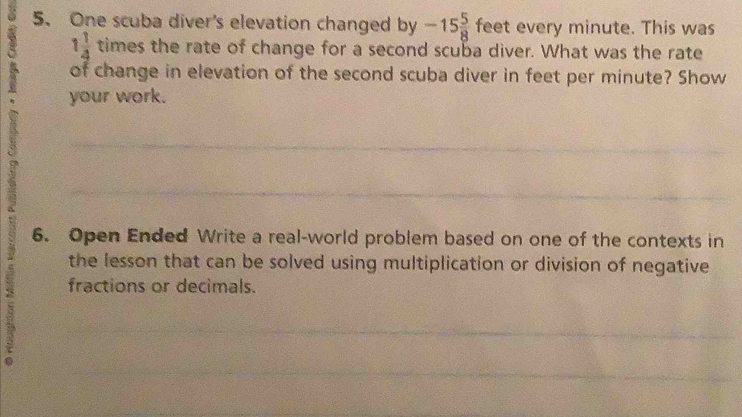 One scuba diver's elevation changed by -15 5/8  feet every minute. This was
1 1/4  tim es the rate of change for a second scuba diver. What was the rate 
of change in elevation of the second scuba diver in feet per minute? Show 
your work. 
_ 
_ 
6. Open Ended Write a real-world problem based on one of the contexts in 
the lesson that can be solved using multiplication or division of negative 
fractions or decimals. 
_ 
__ 
_ 
_ 
_