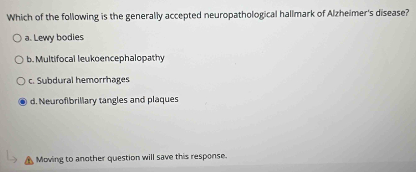 Which of the following is the generally accepted neuropathological hallmark of Alzheimer's disease?
a. Lewy bodies
b. Multifocal leukoencephalopathy
c. Subdural hemorrhages
d. Neurofibrillary tangles and plaques
Moving to another question will save this response.