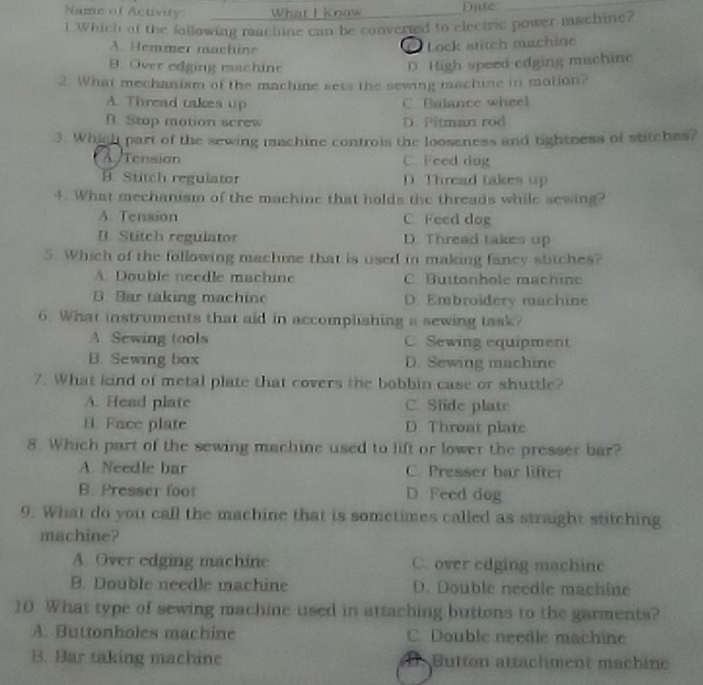 Name of Activity What I know nte
1.Which of the following machine can be converied to electric power machine?
A. Hemmer machüne
* Lock stitch machine
B. Over edging machine D. High speed edging muchinc
2. What mechanism of the machine sets the sewing machine in motion?
A. Thread takes up C. Balance wheel
B. Stop motion screw D. Pitman rod
3. Which part of the sewing machine controls the looseness and tightness of stitches?
A Tension C. Feed dog
B. Stitch regulator D. Thread takes up
4. What mechanism of the machine that holds the threads while sewing?
A. Tension C Feed dog
B. Stitch regulator D. Thread takes up
5. Which of the following machine that is used in making fancy stitches?
A. Double needle machine C. Buttonhole machine
B. Bar taking machine D. Embroidery machine
6. What instruments that aid in accomplishing a sewing task?
A. Sewing tools C. Sewing equipment
B. Sewing box D. Sewing machine
7. What kind of metal plate that covers the bobbin case or shuttle?
A. Head plate C. Slide plate
B. Face plate D. Throat plate
8. Which part of the sewing machine used to lift or lower the presser bar?
A. Needle bar C. Presser bar lifter
B. Presser foot D. Feed dog
9. What do you call the machine that is sometimes called as straight stitching
machine?
A. Over edging machine C. over edging machinc
B. Double needle machine D. Double needle machine
10. What type of sewing machine used in attaching buttons to the garments?
A. Buttonholes machine C. Double needle machine
B. Bar taking machine Button attachment machine