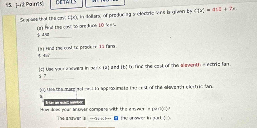 DETAILS 
Suppose that the cost C(x) , in dollars, of producing x electric fans is given by C(x)=410+7x. 
(a) Find the cost to produce 10 fans.
$ 480
(b) Find the cost to produce 11 fans.
$ 487
(c) Use your answers in parts (a) and (b) to find the cost of the eleventh electric fan.
$ 7
(d).Use the marginal cost to approximate the cost of the eleventh electric fan.
Enter an exact number.
How does your answer compare with the answer in part(c)?
The answer is ===Select=== a the answer in part (c).