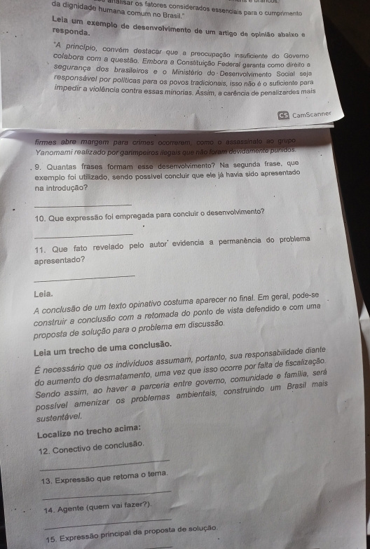 alalisar os fatores considerados essenciais para o cumprimento
da dignidade humana comum no Brasil."
Leia um exemplo de desenvolvimento de um artigo de opinião absixo e
responda.
*A princípio, convém destacar que a preocupação insuficiente do Governo
colabora com a questão. Embora a Constituição Federal garanta como diréito a
segurança dos brasileiros e o Ministério do Desenvolvimento Social seja
responsável por políticas para os povos tradicionais, isso não é o suficiente para
impedir a violência contra essas minorias. Assim, a carência de penalizardes mais
C amScanner
firmes abre margem para crimes ocorrerem, como o assassinato ao grupo
Yanomami realizado por garimpeiros ilegais que não foram devidamente punidos.
9. Quantas frases formam esse desenvolvimento? Na segunda frase, que
exemplo foi utilizado, sendo possível concluir que ele já havia sido apresentado
na introdução?
_
10. Que expressão foi empregada para concluir o desenvolvimento?
_
11. Que fato revelado pelo autor' evidência a permanência do problema
apresentado?
_
Leia.
A conclusão de um texto opinativo costuma aparecer no final. Em geral, pode-se
construir a conclusão com a retomada do ponto de vista defendido e com uma
proposta de solução para o probiema em discussão.
Leia um trecho de uma conclusão.
É necessário que os indivíduos assumam, portanto, sua responsabilidade diante
do aumento do desmatamento, uma vez que isso ocorre por falta de fiscalização.
Sendo assim, ao haver a parceria entre governo, comunidade e família, será
possível amenizar os problemas ambientais, construindo um Brasil mais
sustentável.
Localize no trecho acima:
_
12. Conectivo de conclusão.
13. Expressão que retoma o tema.
_
14. Agente (quem vai fazer?).
_
15. Expressão principal da proposta de solução.