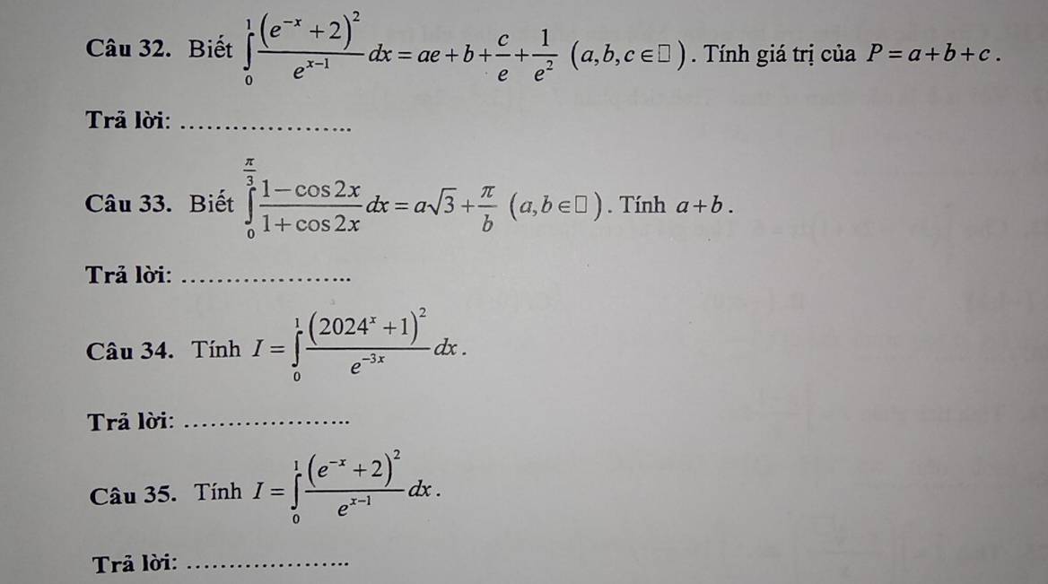 Biết ∈tlimits _0^(1frac (e^-x)+2)^2e^(x-1)dx=ae+b+ c/e + 1/e^2 (a,b,c∈ □ ). Tính giá trị của P=a+b+c. 
Trả lời:_ 
Câu 33. Biết ∈tlimits _0^((frac π)3) (1-cos 2x)/1+cos 2x dx=asqrt(3)+ π /b (a,b∈ □ ). Tính a+b. 
Trả lời:_ 
Câu 34. Tính I=∈tlimits _0^(1frac (2024^x)+1)^2e^(-3x)dx. 
Trả lời:_ 
Câu 35. TinhI=∈tlimits _0^(1frac (e^-x)+2)^2e^(x-1)dx. 
Trả lời:_