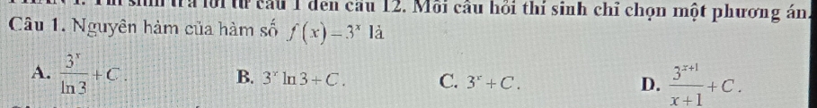 à lời từ cầu 1 den cầu 12. Môi câu hồi thí sinh chỉ chọn một phương án.
Câu 1. Nguyên hàm của hàm số f(x)=3^x1dot a
A.  3^x/ln 3 +C.
B. 3^xln 3+C. C. 3^x+C. D.  (3^(x+1))/x+1 +C.