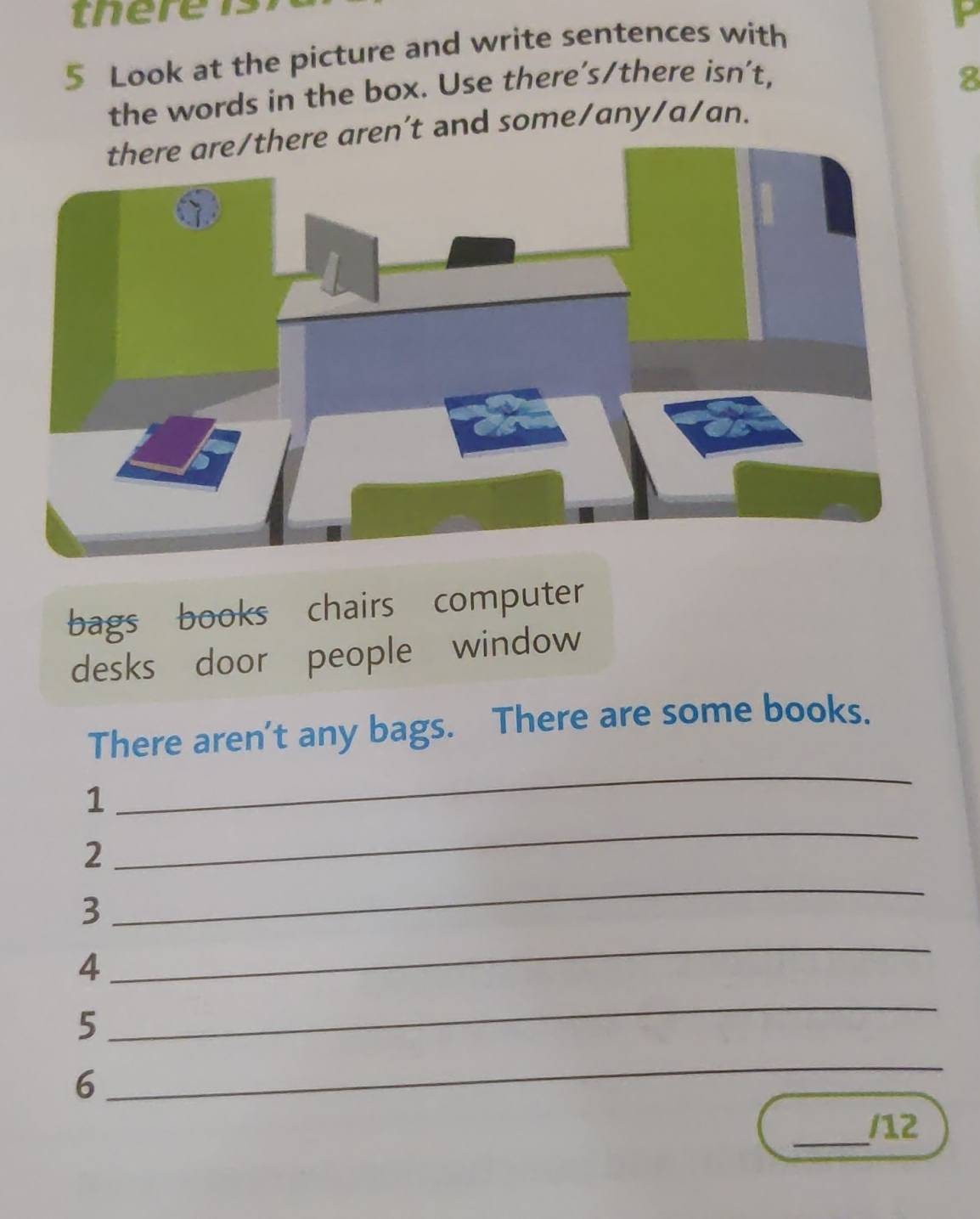 tere 
5 Look at the picture and write sentences with 
the words in the box. Use there's/there isn't, 
8 
re aren’t and some/any/a/an. 
bags books chairs computer 
desks door people window 
There aren't any bags. There are some books. 
1 
_ 
_ 
2 
_ 
3 
4 
_ 
5 
_ 
6 
_ 
_ 
/12