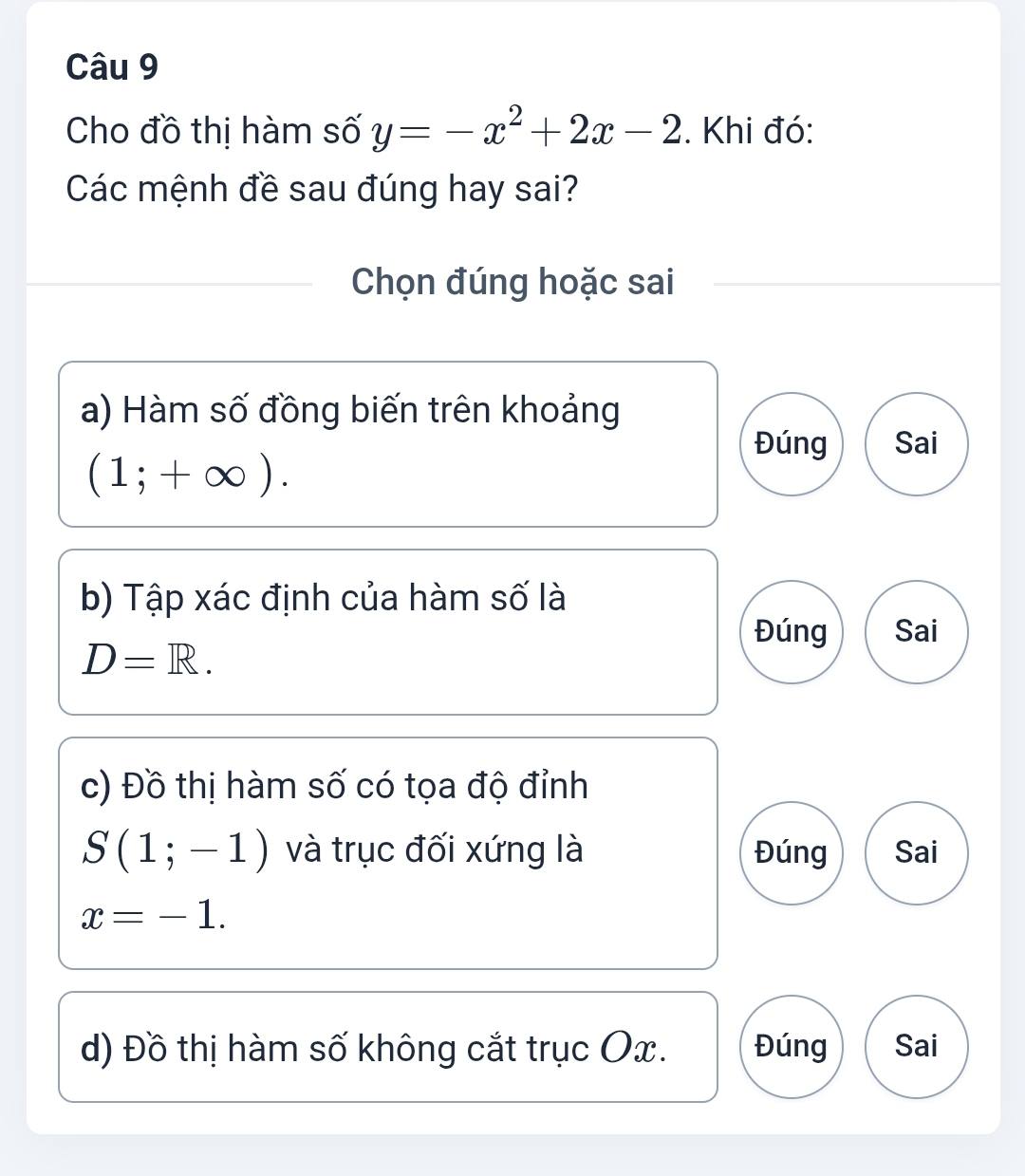 Cho đồ thị hàm số y=-x^2+2x-2. Khi đó:
Các mệnh đề sau đúng hay sai?
Chọn đúng hoặc sai
a) Hàm số đồng biến trên khoảng
Đúng Sai
(1;+∈fty ). 
b) Tập xác định của hàm số là
Đúng Sai
D=R. 
c) Đồ thị hàm số có tọa độ đỉnh
S(1;-1) và trục đối xứng là Đúng Sai
x=-1. 
d) Đồ thị hàm số không cắt trục Ox. Đúng Sai