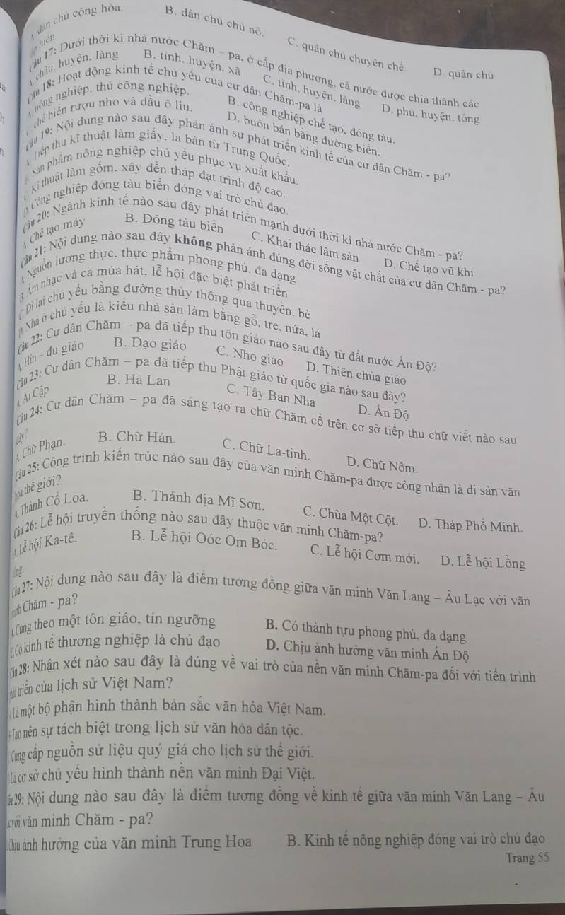 hiên   dán chú cộng hòa B. dân chú chú nô
C. quân chú chuyên chế D. quân chu
B. tinh, huyện, xã
châu, huyện. làng h 17: Dưới thời ki nhà nước Chăm - pa. ở cấp địa phương, cả nước được chia thành các
C. tinh, huyện. làng
1 nông nghiệp, thủ công nghiệp,
T  18: Hoạt động kinh tế chủ yểu của cư dân Chăm-pa là D. phù, huyện, tông
hế biển rượu nho và đầu ô liu
B. công nghiệp chế tạo, đóng tàu
D. buôn bán bằng đường biển
19:  Nội dung nào sau đây phán ánh sự phát triển kinh tế của cư dân Chăm - pa'
hệp thu kĩ thuật làm giấy, la bàn từ Trung Quốc
San phẩm nông nghiệp chủ yếu phục vụ xuất khẩu.
Ki thuật làm gồm, xây đền tháp đạt trình độ cao.
Công nghiệp đóng tàu biển đóng vai trò chủ đạo.
B. Đóng tàu biển
Chế tạo máy  (ậ 20: Ngành kinh tế nào sau đây phát triển mạnh dưới thời kì nhà nước Chăm - pa?
C. Khai thác lâm sản
D. Chế tạo vũ khí
Nội21: Nội dung nào sau đây không phản ánh đúng đời sống vật chất của cư dân Chăm - pa?
Nguồn lương thực, thực phẩm phong phủ, đa dạng
g Âm nhạc và ca múa hát. lễ hội đặc biệt phát triển
( Di lại chủ yều bằng đường thủy thông qua thuyền., bè
Nhà ở chủ yểu là kiểu nhà sản làm bằng gỗ, tre, nứa, lá
B. Đạo giáo
Hin - du giáo (u22: Cư dân Chăm - pa đã tiếp thu tôn giáo nào sau đây từ đất nước Ấn Độ?
C. Nho giáo D. Thiên chúa giáo
B. Hà Lan
(i : Cư dân Chăm ~ pa đã tiếp thu Phật giáo từ quốc gia nào sau đây?
A Cập C. Tây Ban Nha
D. Ấn Độ
[ju 24: Cư dân Chăm ~ pa đã sáng tạo ra chữ Chăm cổ trên cơ sở tiếp thu chữ viết nào sau
Chữ Phạn. diy B. Chữ Hán. C. Chữ La-tinh.
D. Chữ Nôm.
(i 25: Công trình kiến trùc nào sau đây của văn minh Chăm-pa được công nhận là di sản văn
Thành Cổ Loa.  thể giới?
B. Thánh địa Mĩ Sơn. C. Chùa Một Cột. D. Tháp Phổ Minh.
(j 26: Lễ hội truyền thống nào sau đây thuộc văn minh Chăm-pa?
Lễ hội Ka-tê. B. Lễ hội Oóc Om Bóc. C. Lễ hội Cơm mới. D. Lễ hội Lồng

[(27: Nội dung nào sau đây là điểm tương đồng giữa văn minh Văn Lang - Âu Lạc với văn
Chăm - pa?
Cùng theo một tôn giáo, tín ngường B. Có thành tựu phong phú, đa dạng
Cơ kinh tế thương nghiệp là chủ đạo D. Chịu ảnh hưởng văn minh Ấn Độ
(28: Nhận xét nào sau đây là đúng về vai trò của nền văn minh Chăm-pa đối với tiến trình
triển của lịch sử Việt Nam?
Limột bộ phận hình thành bản sắc văn hóa Việt Nam.
:  Tao nên sự tách biệt trong lịch sử văn hóa dân tộc.
(ung cấp nguồn sử liệu quý giá cho lịch sử thế giới.
la cơ sở chủ yếu hình thành nền văn minh Đại Việt.
#129: Nội dung nào sau đây là điểm tương đồng về kinh tế giữa văn minh Văn Lang - Âu
v với văn minh Chăm - pa?
Chịu ảnh hưởng của văn minh Trung Hoa B. Kinh tế nông nghiệp đóng vai trò chủ đạo
Trang 55