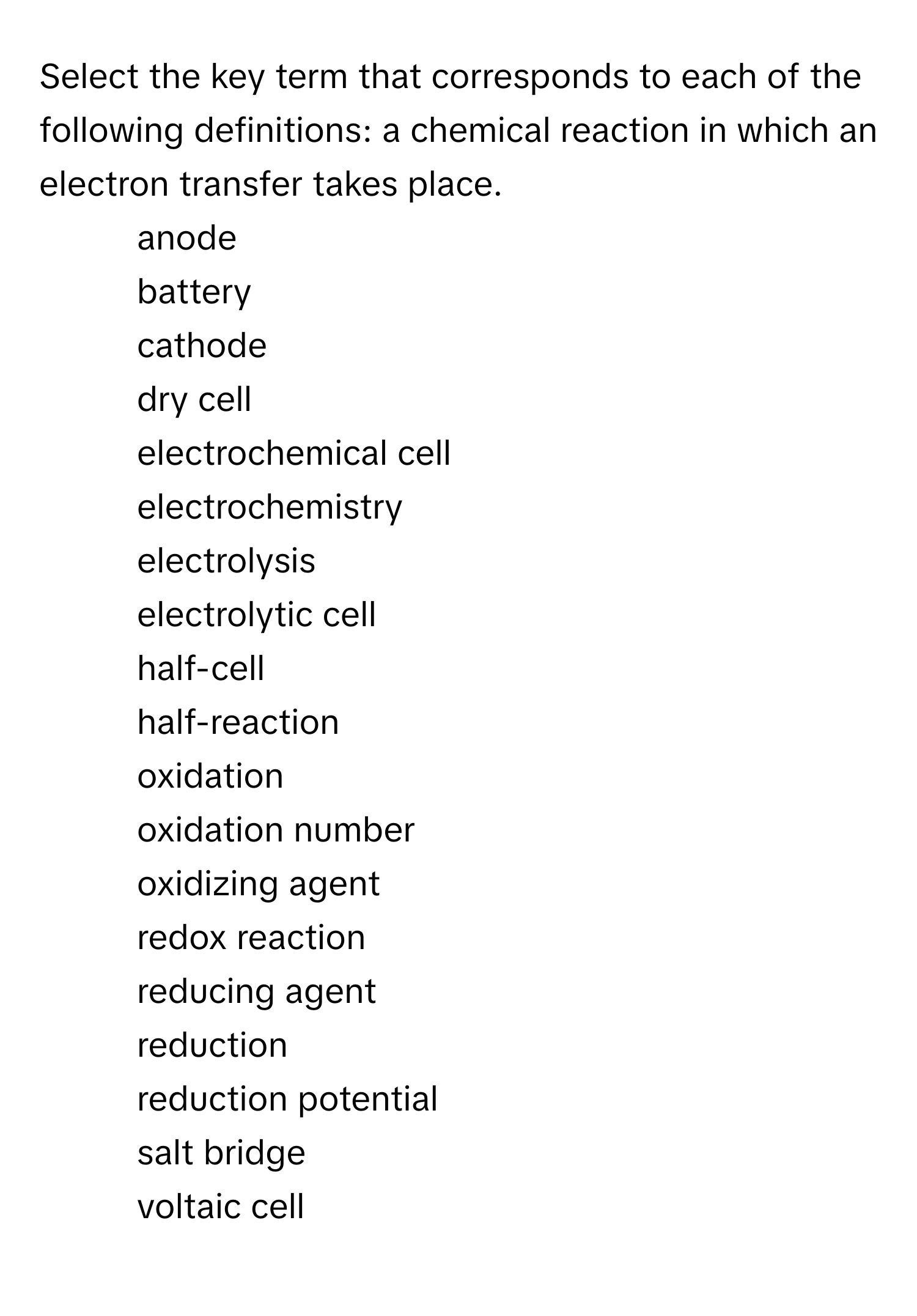 Select the key term that corresponds to each of the following definitions: a chemical reaction in which an electron transfer takes place.

1) anode 
2) battery 
3) cathode 
4) dry cell 
5) electrochemical cell 
6) electrochemistry 
7) electrolysis 
8) electrolytic cell 
9) half-cell 
10) half-reaction 
11) oxidation 
12) oxidation number 
13) oxidizing agent 
14) redox reaction 
15) reducing agent 
16) reduction 
17) reduction potential 
18) salt bridge 
19) voltaic cell