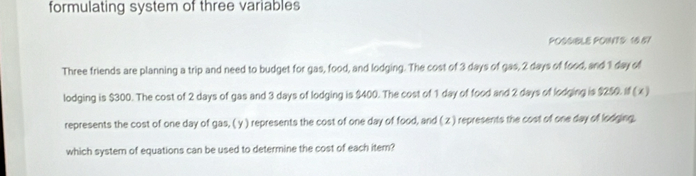 formulating system of three variables 
POSSIBLE POINTS 16.57
Three friends are planning a trip and need to budget for gas, food, and lodging. The cost of 3 days of gas, 2 days of food, and 1 day of 
lodging is $300. The cost of 2 days of gas and 3 days of lodging is $400. The cost of 1 day of food and 2 days of lodging is $250. (x) 
represents the cost of one day of gas, ( y ) represents the cost of one day of food, and ( z ) represents the cost of one day of lodging. 
which system of equations can be used to determine the cost of each item?