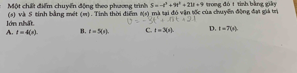 Một chất điểm chuyển động theo phương trình S=-t^3+9t^2+21t+9 trong đó t tính bằng giây
(s) và S tính bằng mét (m) . Tính thời điểm t(s) mà tại đó vận tốc của chuyển động đạt giá trị
lớn nhất.
B.
A. t=4(s). t=5(s).
C. t=3(s).
D. t=7(s).