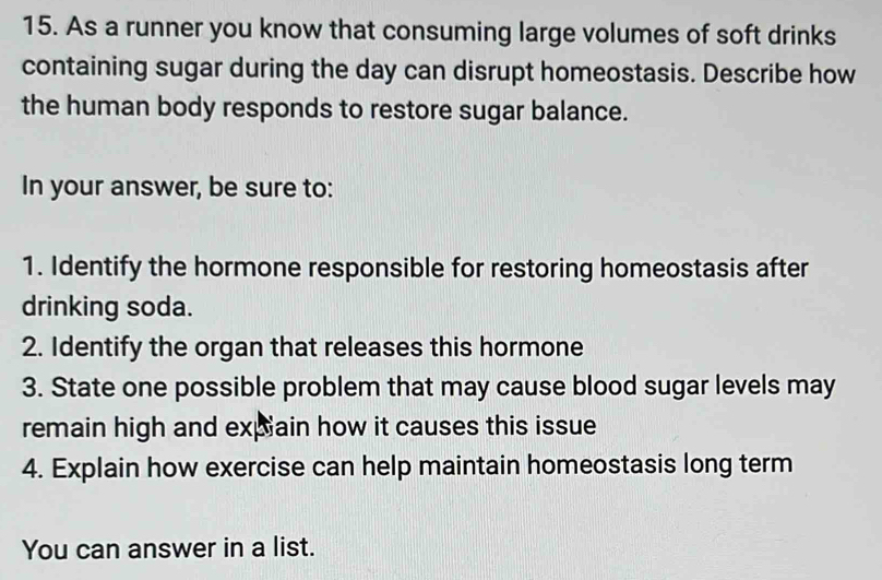 As a runner you know that consuming large volumes of soft drinks 
containing sugar during the day can disrupt homeostasis. Describe how 
the human body responds to restore sugar balance. 
In your answer, be sure to: 
1. Identify the hormone responsible for restoring homeostasis after 
drinking soda. 
2. Identify the organ that releases this hormone 
3. State one possible problem that may cause blood sugar levels may 
remain high and expain how it causes this issue 
4. Explain how exercise can help maintain homeostasis long term 
You can answer in a list.