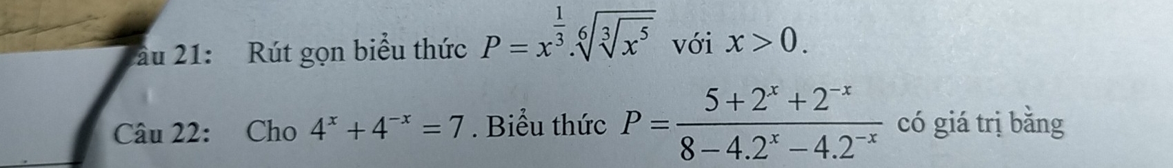 ău 21: Rút gọn biểu thức P=x^(frac 1)3.sqrt[6](sqrt [3]x^5) với x>0. 
Câu 22: Cho 4^x+4^(-x)=7. Biểu thức P= (5+2^x+2^(-x))/8-4.2^x-4.2^(-x)  có giá trị bǎng