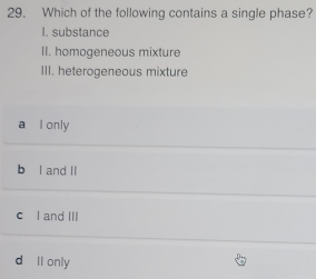 Which of the following contains a single phase?
I. substance
II. homogeneous mixture
III. heterogeneous mixture
a l only
b l and II
c l and III
d ll only