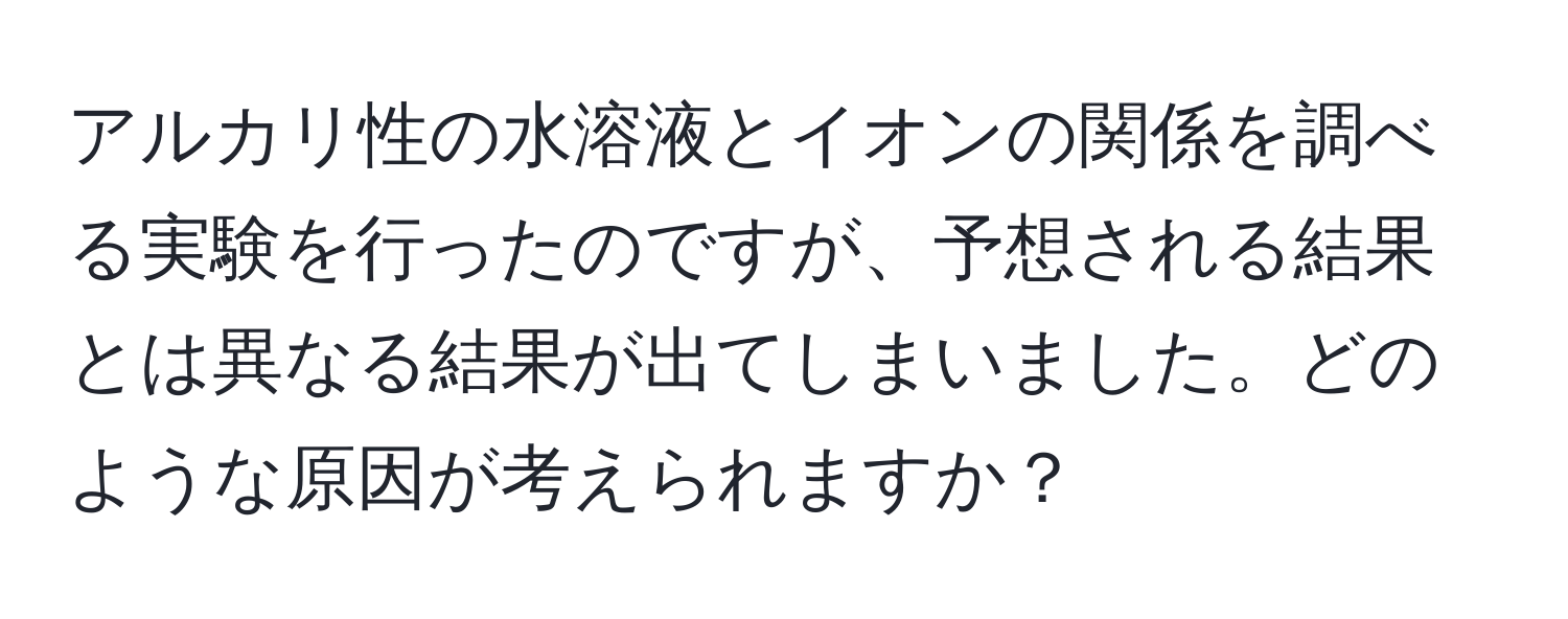 アルカリ性の水溶液とイオンの関係を調べる実験を行ったのですが、予想される結果とは異なる結果が出てしまいました。どのような原因が考えられますか？