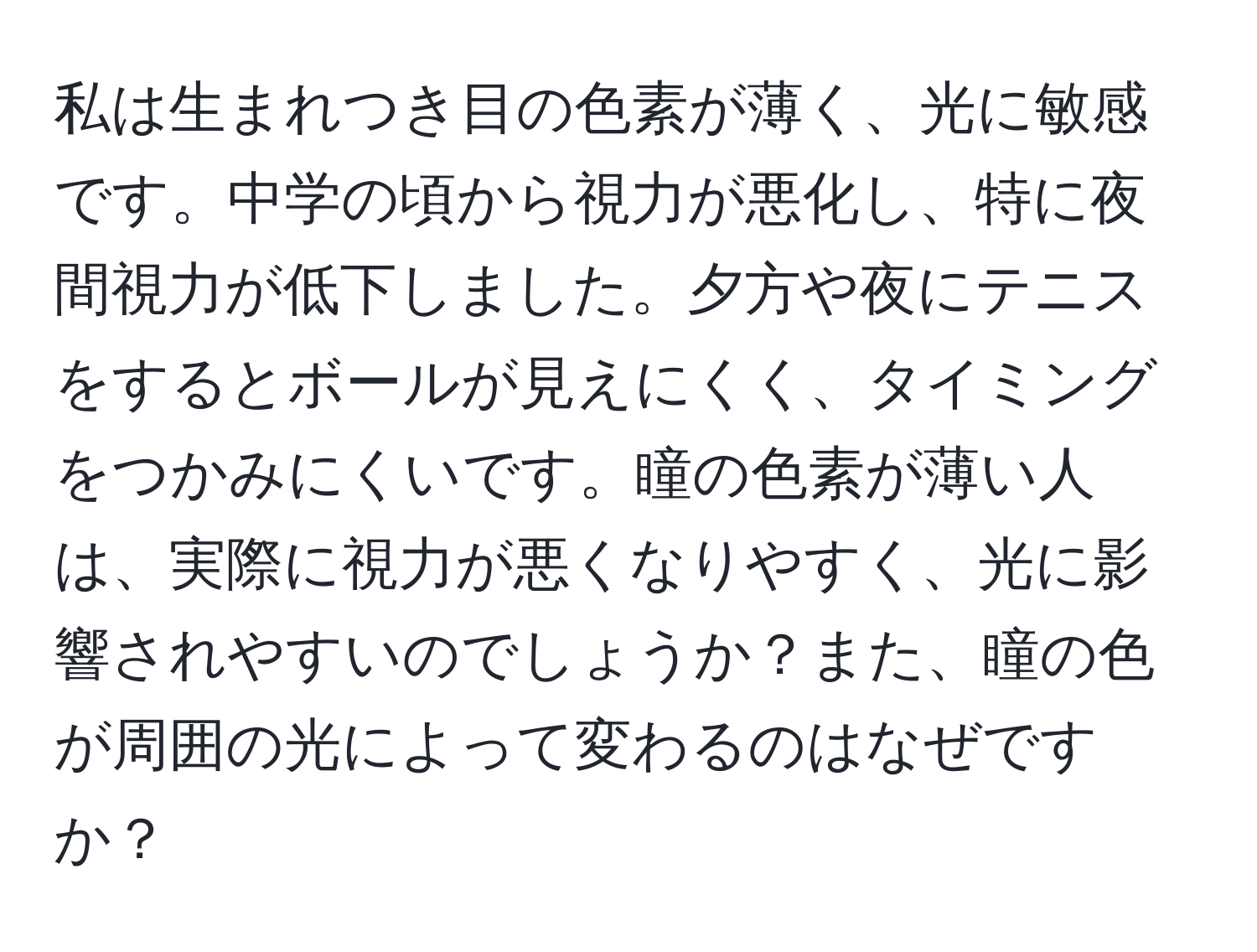 私は生まれつき目の色素が薄く、光に敏感です。中学の頃から視力が悪化し、特に夜間視力が低下しました。夕方や夜にテニスをするとボールが見えにくく、タイミングをつかみにくいです。瞳の色素が薄い人は、実際に視力が悪くなりやすく、光に影響されやすいのでしょうか？また、瞳の色が周囲の光によって変わるのはなぜですか？